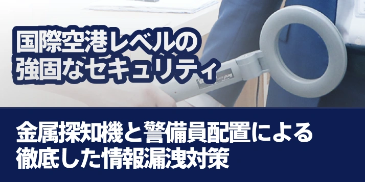 国際空港レベルの強固なセキュリティ金属探知機と警備員配置による徹底した情報漏洩対策
